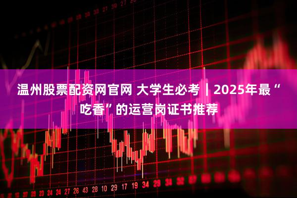 温州股票配资网官网 大学生必考｜2025年最“吃香”的运营岗证书推荐