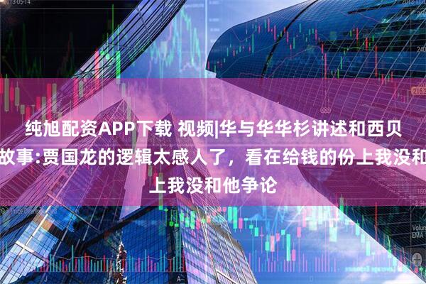 纯旭配资APP下载 视频|华与华华杉讲述和西贝的签约故事:贾国龙的逻辑太感人了，看在给钱的份上我没和他争论