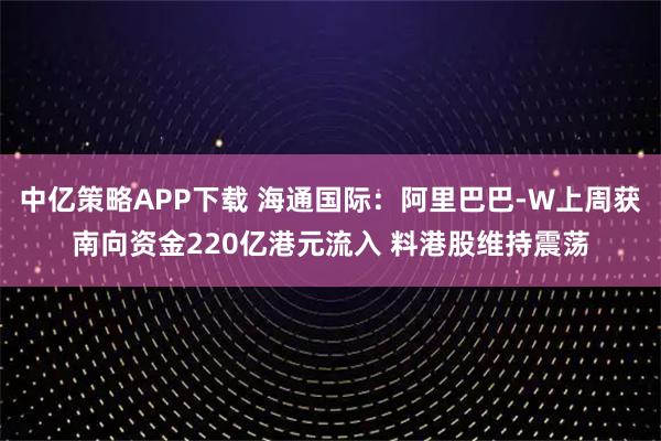 中亿策略APP下载 海通国际：阿里巴巴-W上周获南向资金220亿港元流入 料港股维持震荡