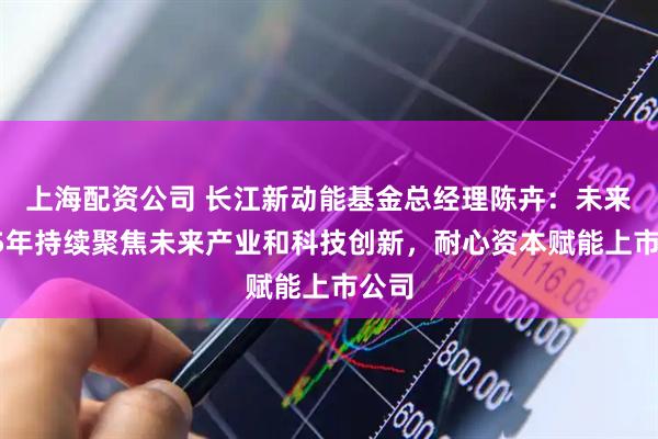 上海配资公司 长江新动能基金总经理陈卉：未来3至5年持续聚焦未来产业和科技创新，耐心资本赋能上市公司