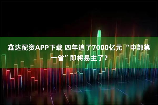 鑫达配资APP下载 四年追了7000亿元 “中部第一省”即将易主了？