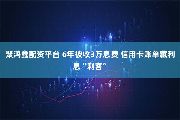 聚鸿鑫配资平台 6年被收3万息费 信用卡账单藏利息“刺客”