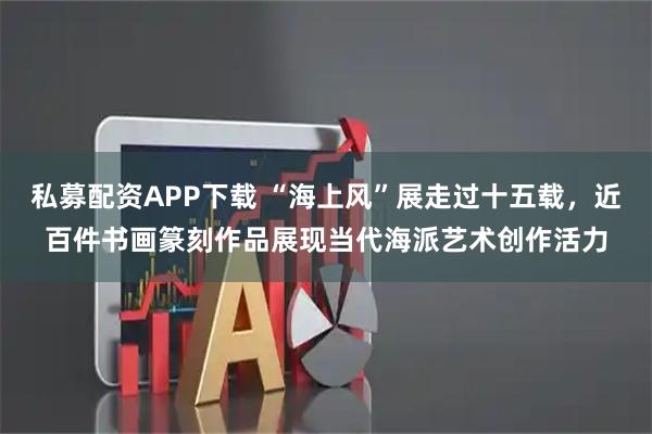 私募配资APP下载 “海上风”展走过十五载，近百件书画篆刻作品展现当代海派艺术创作活力