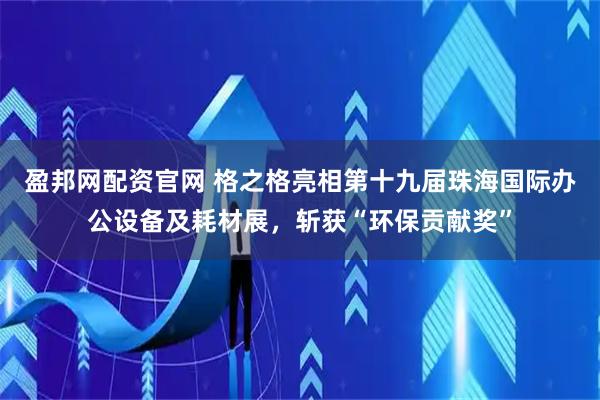 盈邦网配资官网 格之格亮相第十九届珠海国际办公设备及耗材展，斩获“环保贡献奖”