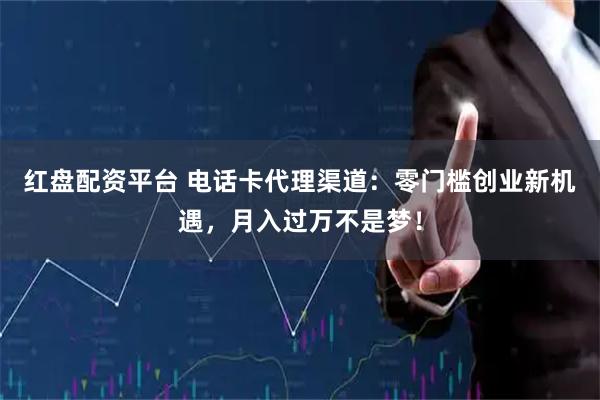 红盘配资平台 电话卡代理渠道：零门槛创业新机遇，月入过万不是梦！