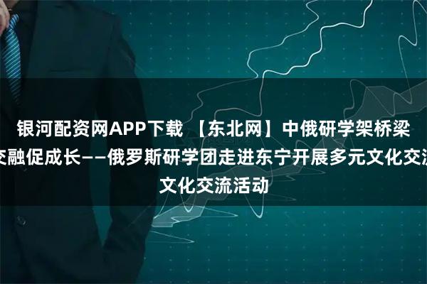 银河配资网APP下载 【东北网】中俄研学架桥梁文化交融促成长——俄罗斯研学团走进东宁开展多元文化交流活动