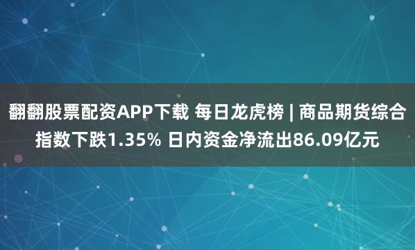 翻翻股票配资APP下载 每日龙虎榜 | 商品期货综合指数下跌1.35% 日内资金净流出86.09亿元