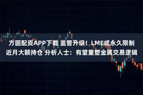 方圆配资APP下载 监管升级！LME或永久限制近月大额持仓 分析人士：有望重塑金属交易逻辑