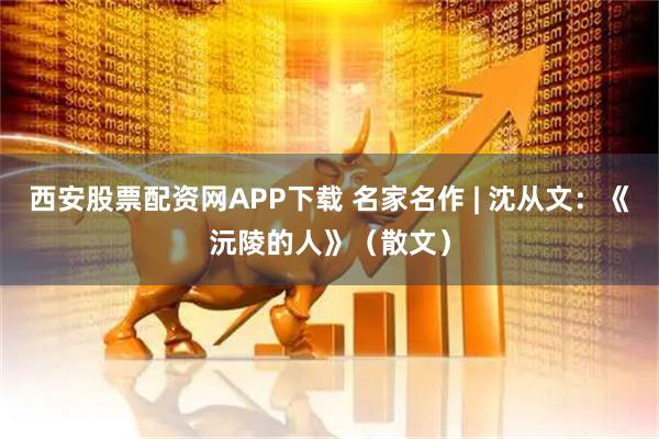 西安股票配资网APP下载 名家名作 | 沈从文：《沅陵的人》（散文）