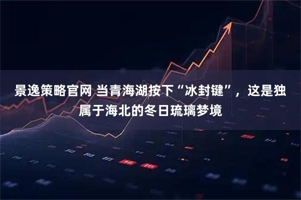 景逸策略官网 当青海湖按下“冰封键”，这是独属于海北的冬日琉璃梦境