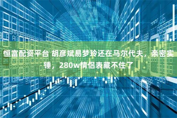 恒富配资平台 胡彦斌易梦玲还在马尔代夫，亲密实锤，280w情侣表藏不住了
