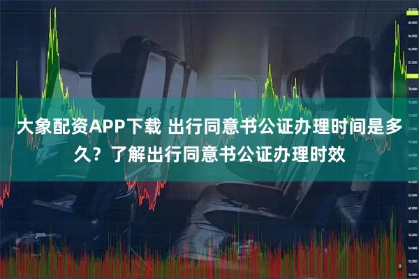 大象配资APP下载 出行同意书公证办理时间是多久？了解出行同意书公证办理时效