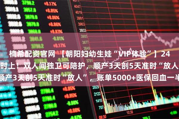 楠希配资官网 【朝阳妇幼生娃“VIP体验”】24h无痛+导乐1000元随时上！双人间独卫可陪护，顺产3天剖5天准时“放人”，账单5000+医保回血一半