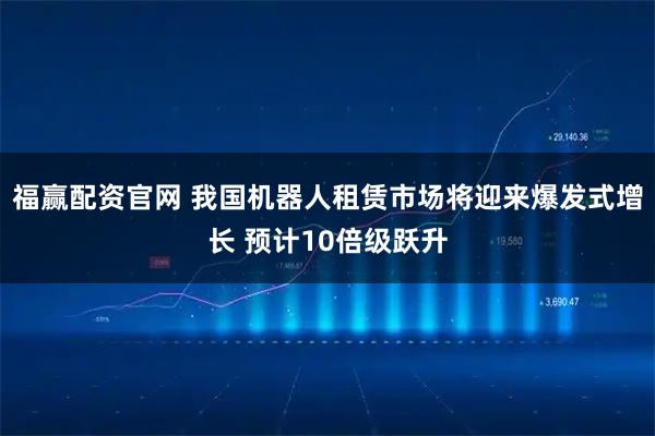 福赢配资官网 我国机器人租赁市场将迎来爆发式增长 预计10倍级跃升