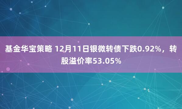 基金华宝策略 12月11日银微转债下跌0.92%,转股溢价率53.05%