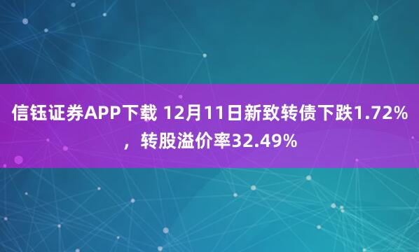 信钰证券APP下载 12月11日新致转债下跌1.72%，转股溢价率32.49%