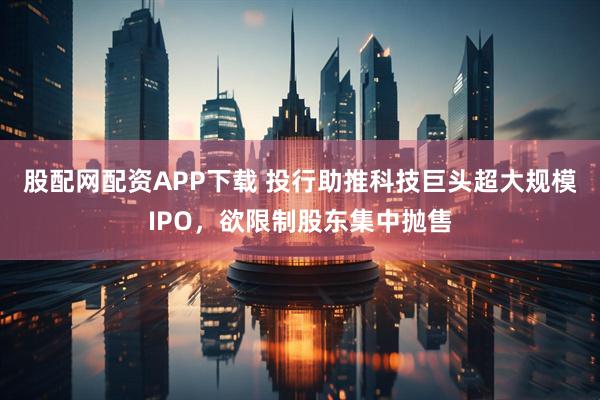 股配网配资APP下载 投行助推科技巨头超大规模IPO，欲限制股东集中抛售