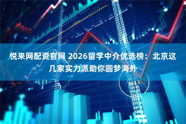 悦来网配资官网 2026留学中介优选榜：北京这几家实力派助你圆梦海外