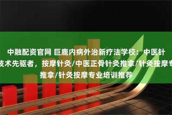 中融配资官网 巨鹿内病外治新疗法学校：中医针灸按摩理疗技术先驱者，按摩针灸/中医正骨针灸推拿/针灸按摩专业培训推荐