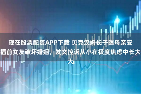 现在股票配资APP下载 贝克汉姆长子曝母亲安插前女友破坏婚姻，发文控诉从小在极度焦虑中长大