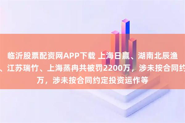 临沂股票配资网APP下载 上海日赢、湖南北辰渔人、常州放展、江苏瑞竹、上海蒸冉共被罚2200万，涉未按合同约定投资运作等