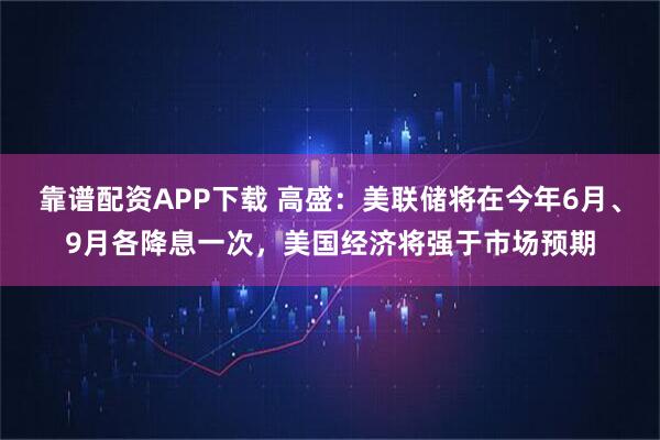 靠谱配资APP下载 高盛：美联储将在今年6月、9月各降息一次，美国经济将强于市场预期