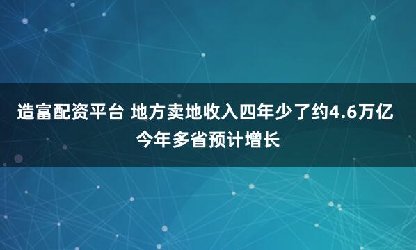 造富配资平台 地方卖地收入四年少了约4.6万亿 今年多省预计增长