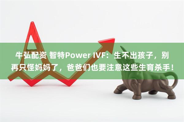 牛弘配资 智特Power IVF：生不出孩子，别再只怪妈妈了，爸爸们也要注意这些生育杀手！