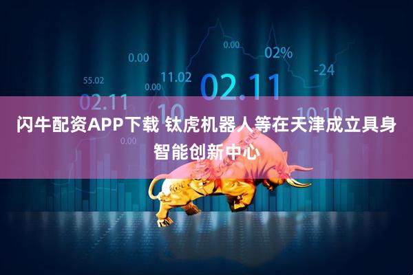 闪牛配资APP下载 钛虎机器人等在天津成立具身智能创新中心
