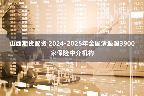 山西期货配资 2024-2025年全国清退超3900家保险中介机构
