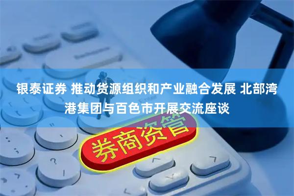 银泰证券 推动货源组织和产业融合发展 北部湾港集团与百色市开展交流座谈
