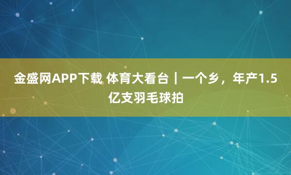 金盛网APP下载 体育大看台｜一个乡，年产1.5亿支羽毛球拍