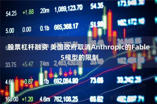 股票杠杆融资 美国政府取消Anthropic的Fable 5模型的限制