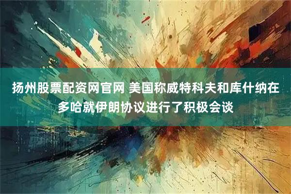 扬州股票配资网官网 美国称威特科夫和库什纳在多哈就伊朗协议进行了积极会谈