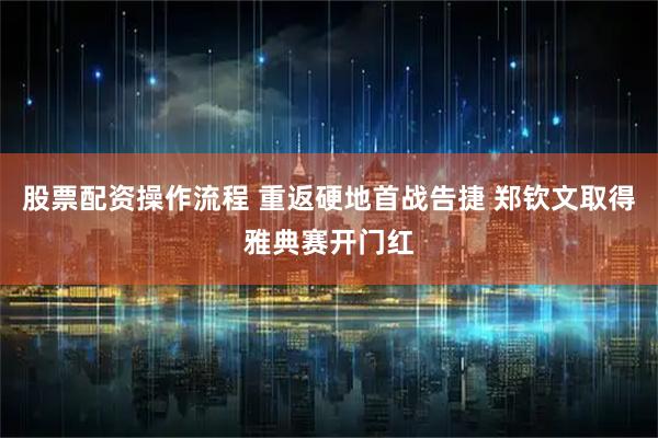 股票配资操作流程 重返硬地首战告捷 郑钦文取得雅典赛开门红