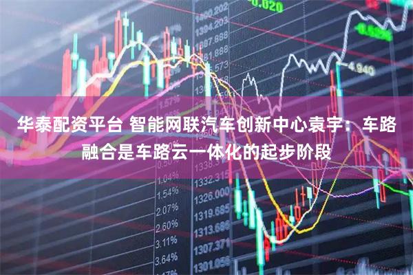 华泰配资平台 智能网联汽车创新中心袁宇：车路融合是车路云一体化的起步阶段