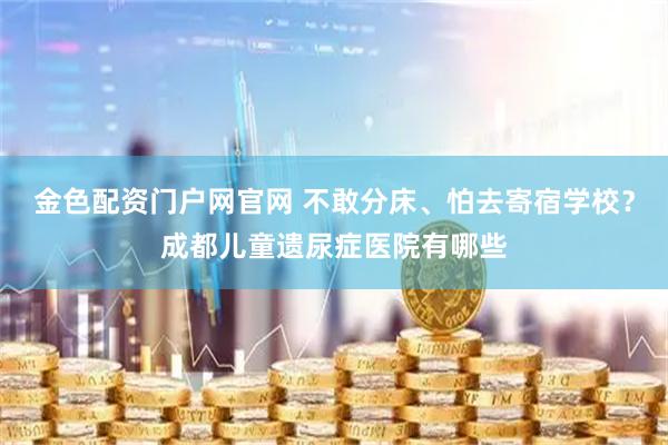 金色配资门户网官网 不敢分床、怕去寄宿学校？成都儿童遗尿症医院有哪些