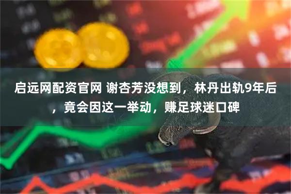 启远网配资官网 谢杏芳没想到，林丹出轨9年后，竟会因这一举动，赚足球迷口碑