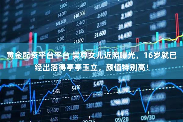 黄金配资平台平台 吴尊女儿近照曝光，16岁就已经出落得亭亭玉立，颜值特别高！